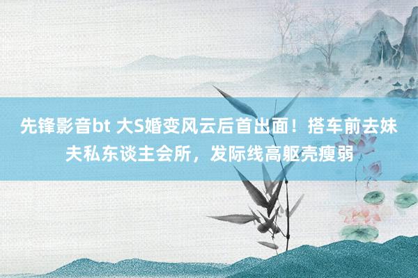 先锋影音bt 大S婚变风云后首出面！搭车前去妹夫私东谈主会所，发际线高躯壳瘦弱