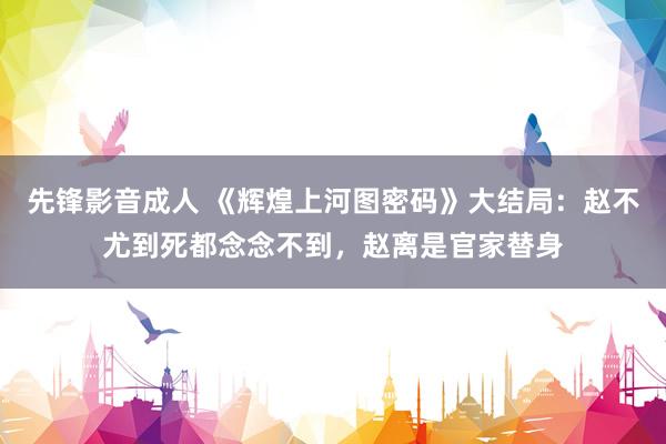 先锋影音成人 《辉煌上河图密码》大结局：赵不尤到死都念念不到，赵离是官家替身