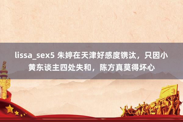 lissa_sex5 朱婷在天津好感度镌汰，只因小黄东谈主四处失和，陈方真莫得坏心