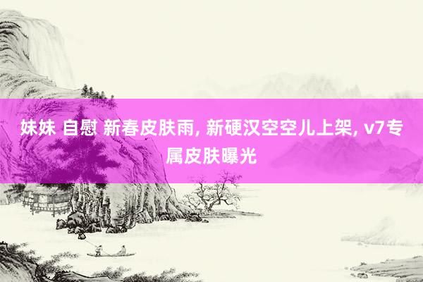 妹妹 自慰 新春皮肤雨， 新硬汉空空儿上架， v7专属皮肤曝光