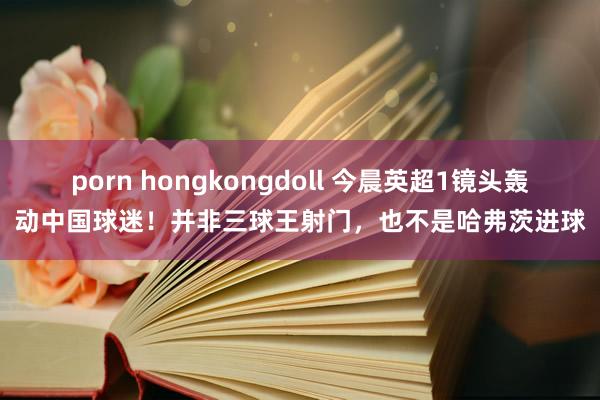 porn hongkongdoll 今晨英超1镜头轰动中国球迷！并非三球王射门，也不是哈弗茨进球