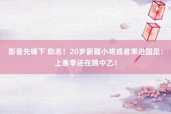 影音先锋下 励志！20岁新疆小将或者率进国足：上赛季还在踢中乙！