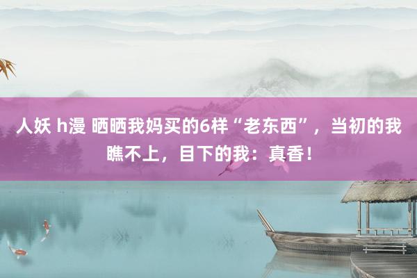 人妖 h漫 晒晒我妈买的6样“老东西”，当初的我瞧不上，目下的我：真香！
