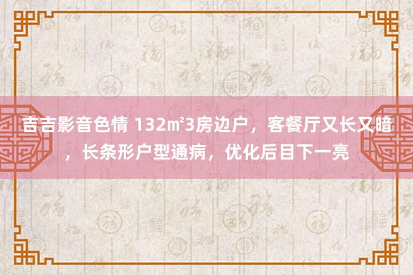 吉吉影音色情 132㎡3房边户，客餐厅又长又暗，长条形户型通病，优化后目下一亮
