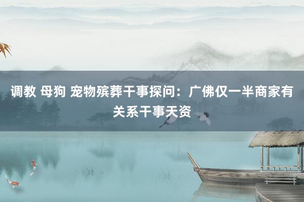 调教 母狗 宠物殡葬干事探问：广佛仅一半商家有关系干事天资