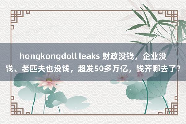 hongkongdoll leaks 财政没钱，企业没钱、老匹夫也没钱，超发50多万亿，钱齐哪去了？