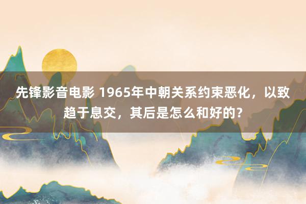 先锋影音电影 1965年中朝关系约束恶化，以致趋于息交，其后是怎么和好的？