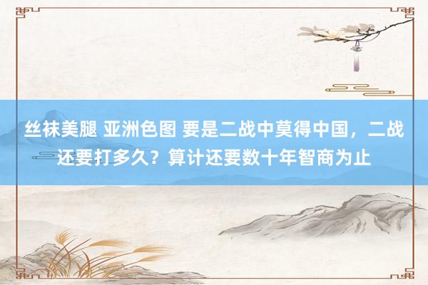 丝袜美腿 亚洲色图 要是二战中莫得中国，二战还要打多久？算计还要数十年智商为止