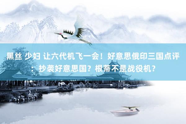 黑丝 少妇 让六代机飞一会！好意思俄印三国点评：抄袭好意思国？根蒂不是战役机？
