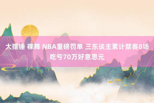 大摆锤 裸舞 NBA重磅罚单 三东谈主累计禁赛8场吃亏70万好意思元