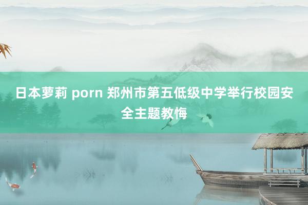 日本萝莉 porn 郑州市第五低级中学举行校园安全主题教悔