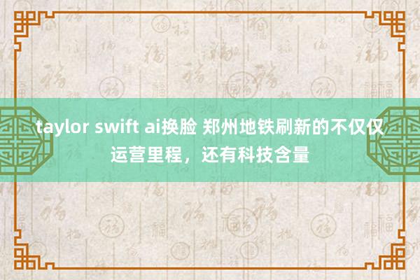 taylor swift ai换脸 郑州地铁刷新的不仅仅运营里程，还有科技含量