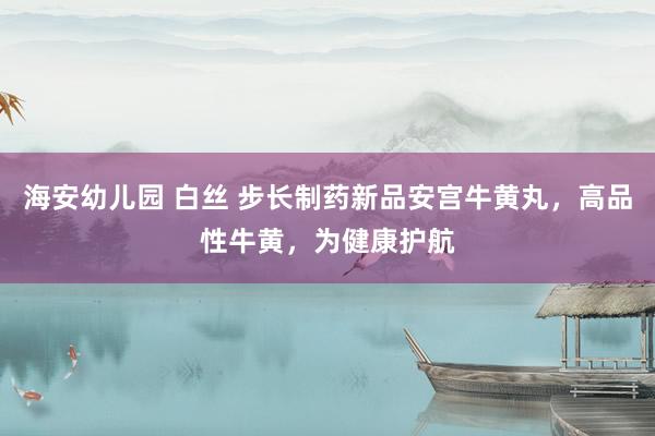 海安幼儿园 白丝 步长制药新品安宫牛黄丸，高品性牛黄，为健康护航