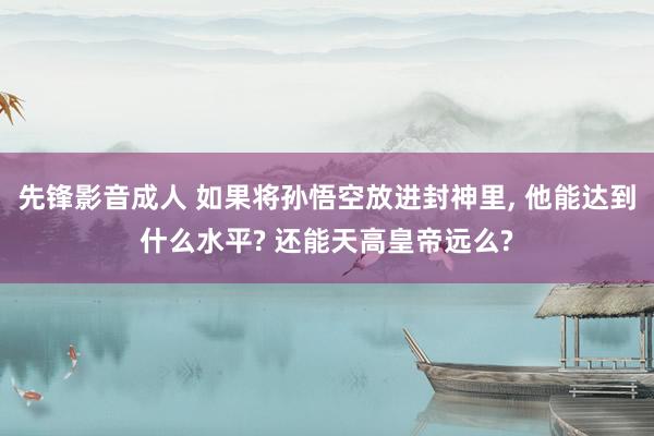先锋影音成人 如果将孙悟空放进封神里， 他能达到什么水平? 还能天高皇帝远么?