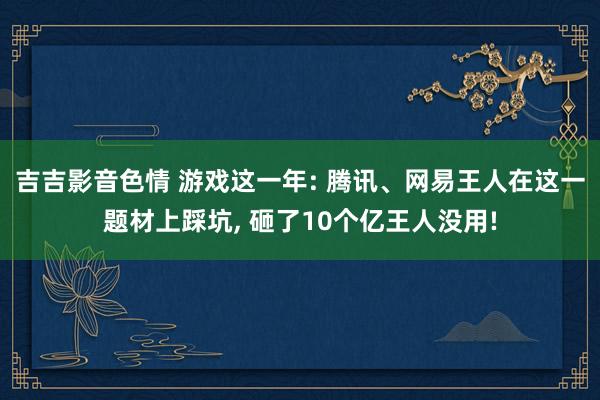 吉吉影音色情 游戏这一年: 腾讯、网易王人在这一题材上踩坑， 砸了10个亿王人没用!