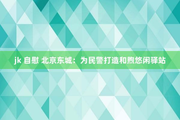 jk 自慰 北京东城：为民警打造和煦悠闲驿站
