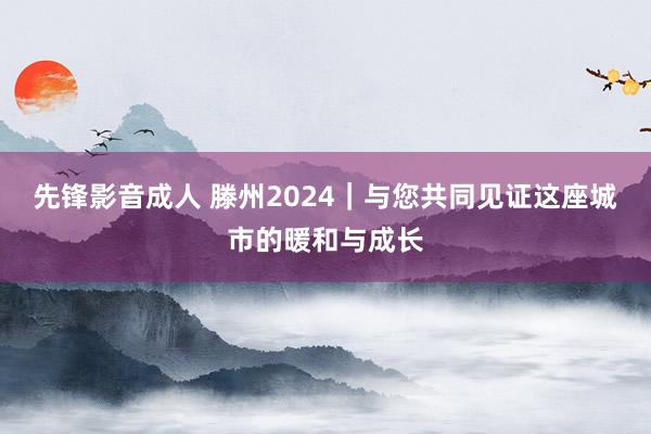 先锋影音成人 滕州2024|与您共同见证这座城市的暖和与成长