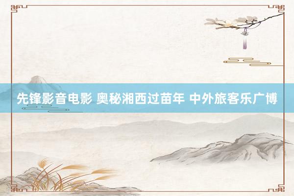 先锋影音电影 奥秘湘西过苗年 中外旅客乐广博