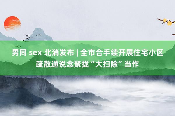男同 sex 北消发布 | 全市合手续开展住宅小区疏散通说念聚拢“大扫除”当作