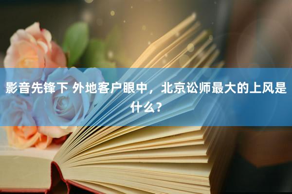 影音先锋下 外地客户眼中，北京讼师最大的上风是什么？