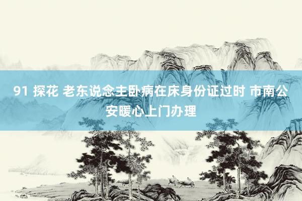 91 探花 老东说念主卧病在床身份证过时 市南公安暖心上门办理