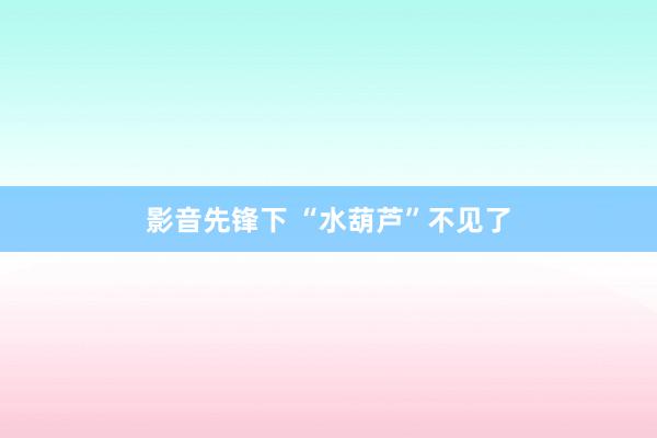 影音先锋下 “水葫芦”不见了