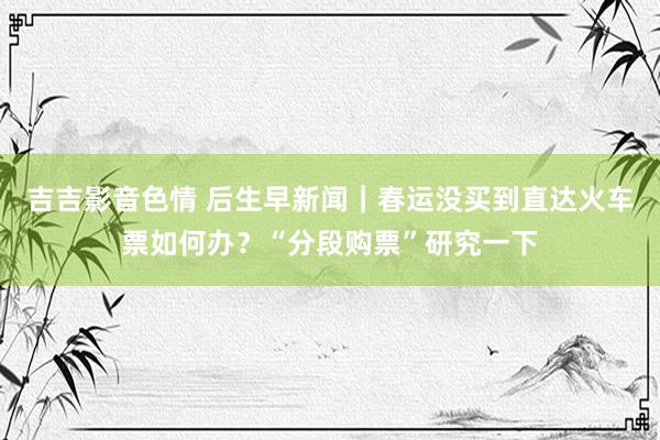吉吉影音色情 后生早新闻｜春运没买到直达火车票如何办？“分段购票”研究一下