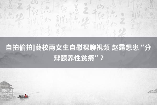 自拍偷拍]藝校兩女生自慰裸聊視頻 赵露想患“分辩颐养性贫瘠”？