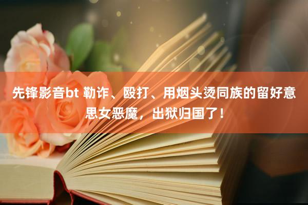 先锋影音bt 勒诈、殴打、用烟头烫同族的留好意思女恶魔，出狱归国了！
