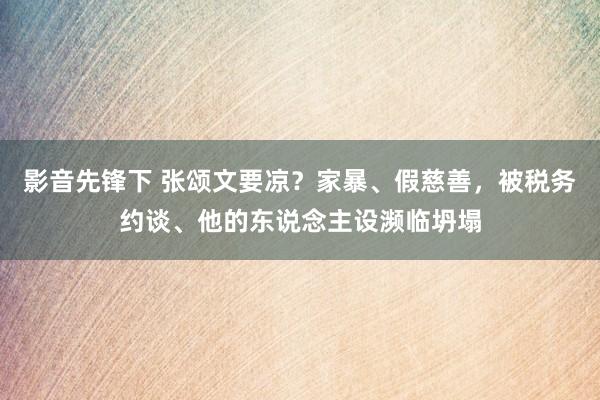 影音先锋下 张颂文要凉？家暴、假慈善，被税务约谈、他的东说念主设濒临坍塌