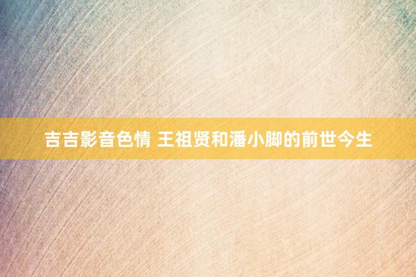 吉吉影音色情 王祖贤和潘小脚的前世今生