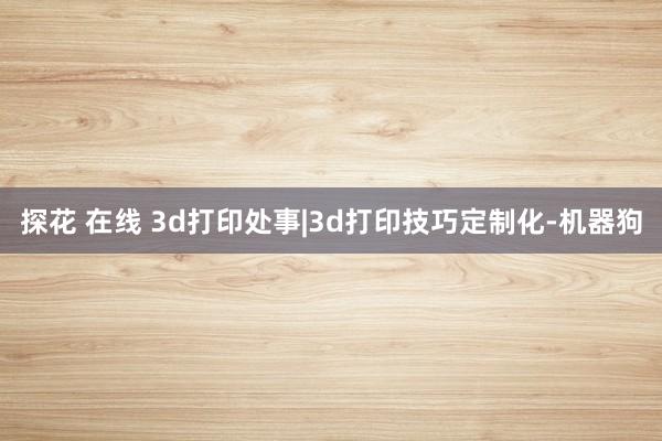 探花 在线 3d打印处事|3d打印技巧定制化-机器狗