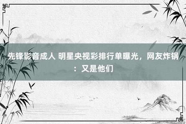 先锋影音成人 明星央视彩排行单曝光，网友炸锅：又是他们