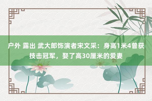 户外 露出 武大郎饰演者宋文采：身高1米4曾获技击冠军，娶了高30厘米的爱妻