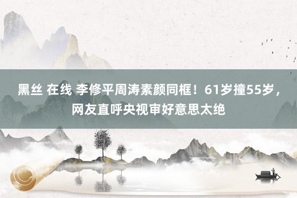 黑丝 在线 李修平周涛素颜同框！61岁撞55岁，网友直呼央视审好意思太绝