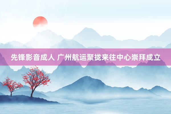 先锋影音成人 广州航运聚拢来往中心崇拜成立