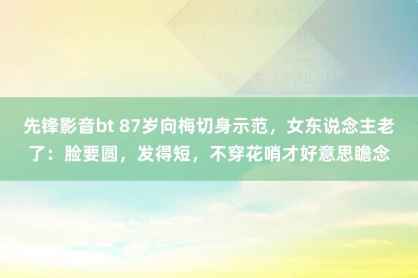 先锋影音bt 87岁向梅切身示范，女东说念主老了：脸要圆，发得短，不穿花哨才好意思瞻念