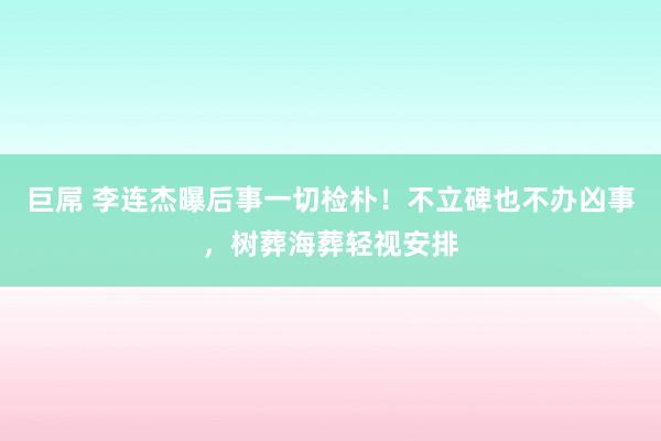 巨屌 李连杰曝后事一切检朴！不立碑也不办凶事，树葬海葬轻视安排