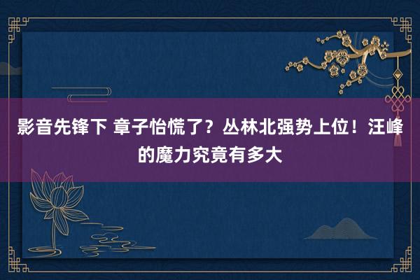 影音先锋下 章子怡慌了？丛林北强势上位！汪峰的魔力究竟有多大