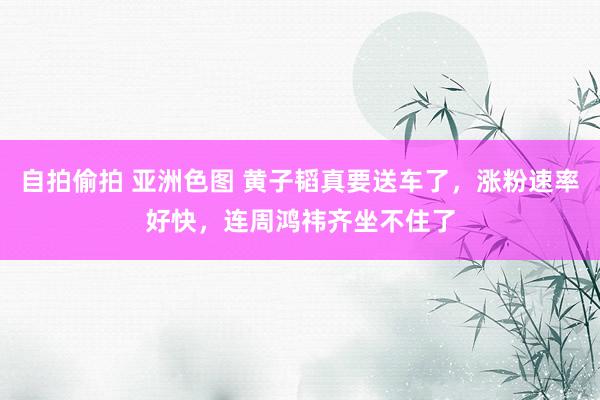 自拍偷拍 亚洲色图 黄子韬真要送车了，涨粉速率好快，连周鸿祎齐坐不住了