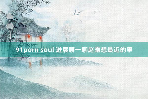 91porn soul 进展聊一聊赵露想最近的事