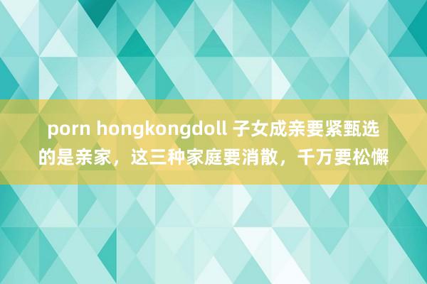 porn hongkongdoll 子女成亲要紧甄选的是亲家，这三种家庭要消散，千万要松懈