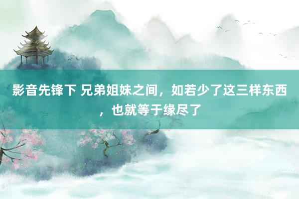 影音先锋下 兄弟姐妹之间，如若少了这三样东西，也就等于缘尽了