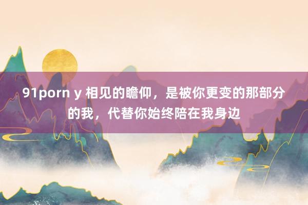 91porn y 相见的瞻仰，是被你更变的那部分的我，代替你始终陪在我身边
