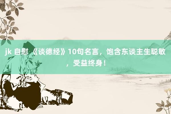 jk 自慰 《谈德经》10句名言，饱含东谈主生聪敏，受益终身！