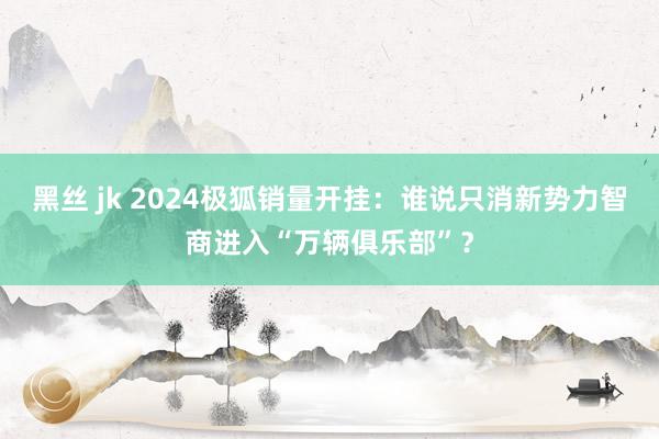 黑丝 jk 2024极狐销量开挂：谁说只消新势力智商进入“万辆俱乐部”？