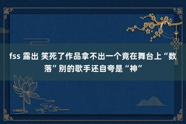 fss 露出 笑死了作品拿不出一个竟在舞台上“数落”别的歌手还自夸是“神”