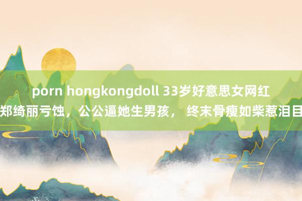 porn hongkongdoll 33岁好意思女网红郑绮丽亏蚀，公公逼她生男孩， 终末骨瘦如柴惹泪目