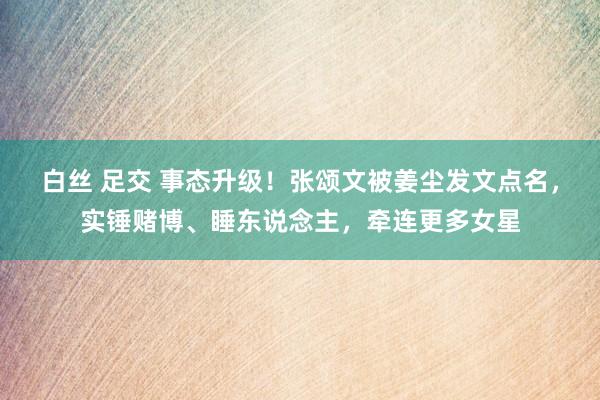 白丝 足交 事态升级！张颂文被姜尘发文点名，实锤赌博、睡东说念主，牵连更多女星