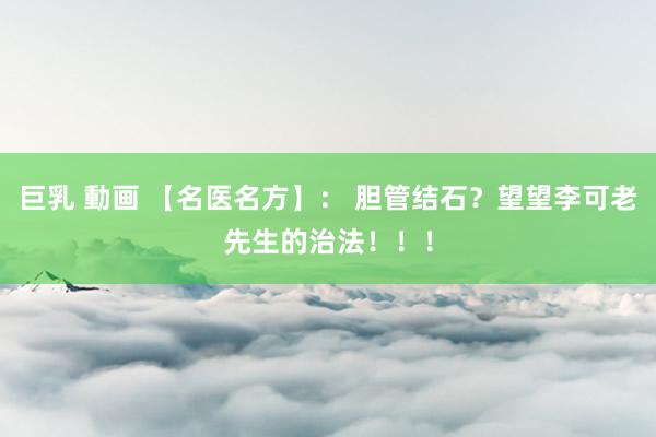 巨乳 動画 【名医名方】： 胆管结石？望望李可老先生的治法！！！